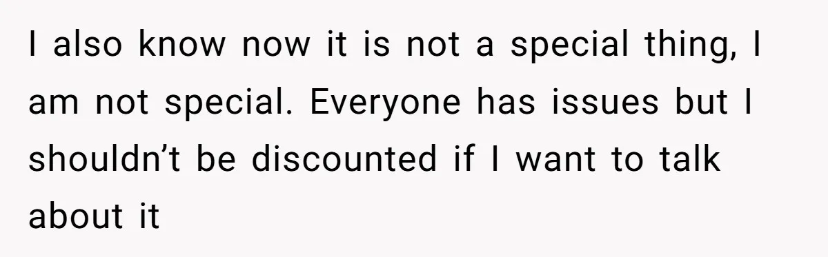 I also know now it is not a special thing, I am not special. Everyone has issues but I shouldn’t be discounted if I want to talk about it