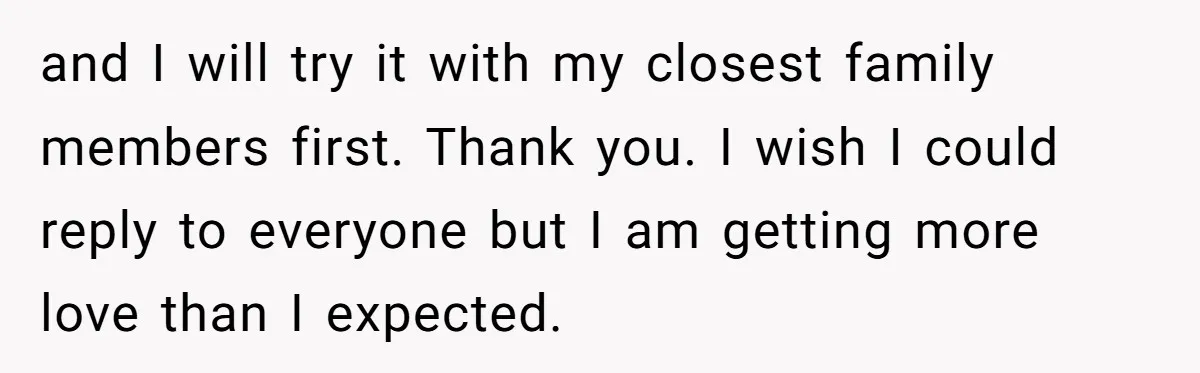 and I will try it with my closest family members first. Thank you. I wish I could reply to everyone but I am getting more love than I expected.