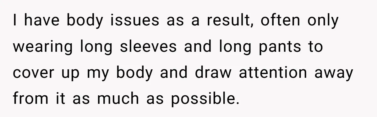 I have body issues as a result, often only wearing long sleeves and long pants to cover up my body and draw attention away from it as much as possible.