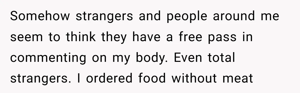 Somehow strangers and people around me seem to think they have a free pass in commenting on my body. Even total strangers. I ordered food without meat
