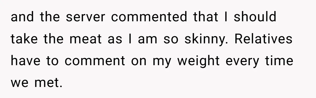 and the server commented that I should take the meat as I am so skinny. Relatives have to comment on my weight every time we met.