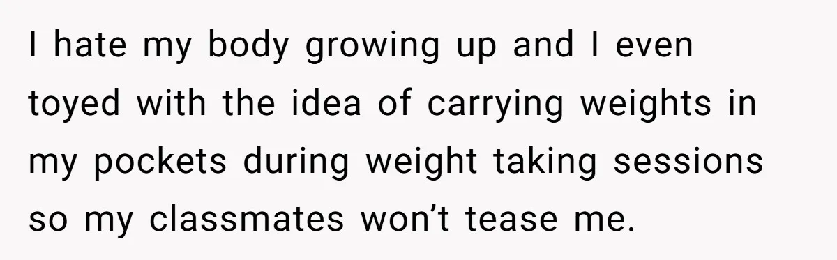 I hate my body growing up and I even toyed with the idea of carrying weights in my pockets during weight taking sessions so my classmates won’t tease me.