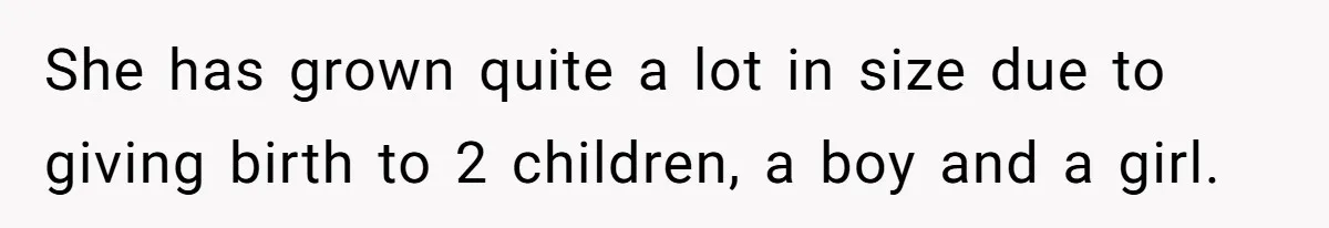 She has grown quite a lot in size due to giving birth to 2 children, a boy and a girl.