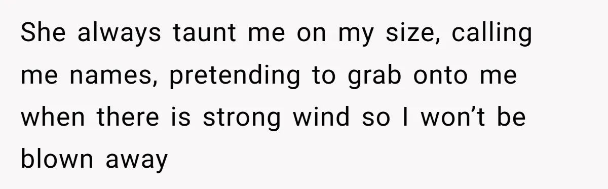 She always taunt me on my size, calling me names, pretending to grab onto me when there is strong wind so I won’t be blown away
