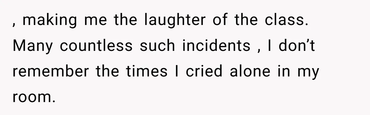 , making me the laughter of the class. Many countless such incidents , I don’t remember the times I cried alone in my room.