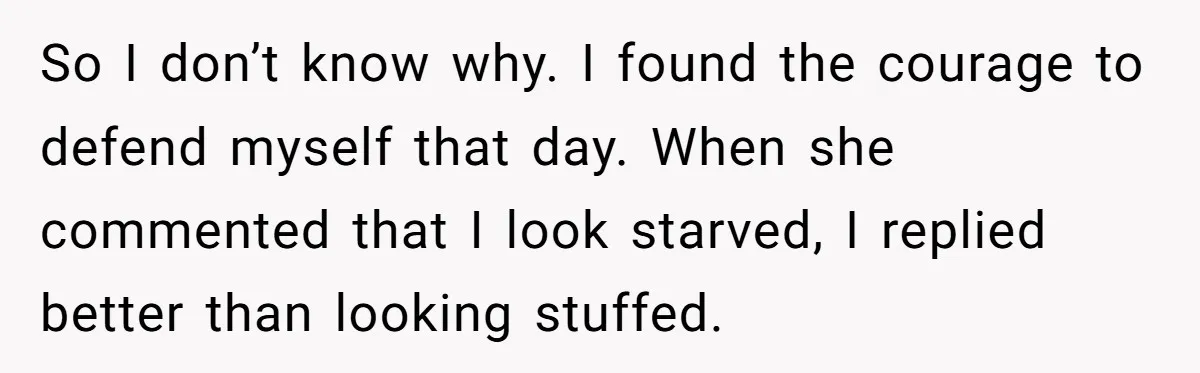 So I don’t know why. I found the courage to defend myself that day. When she commented that I look starved, I replied better than looking stuffed.
