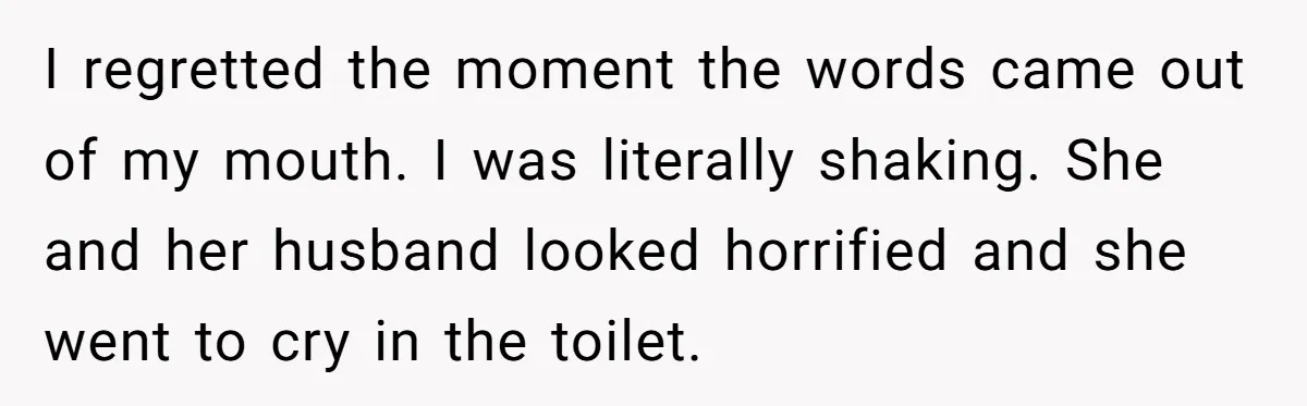 I regretted the moment the words came out of my mouth. I was literally shaking. She and her husband looked horrified and she went to cry in the toilet.