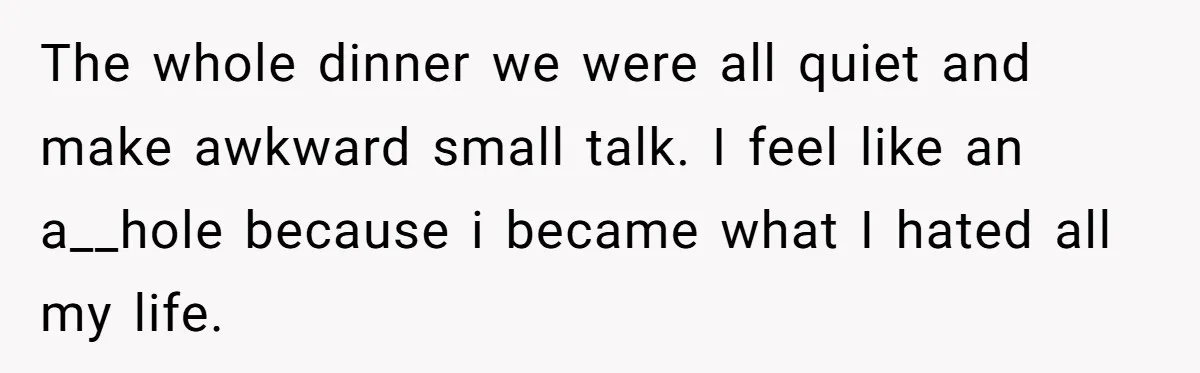 The whole dinner we were all quiet and make awkward small talk. I feel like an a__hole because i became what I hated all my life.