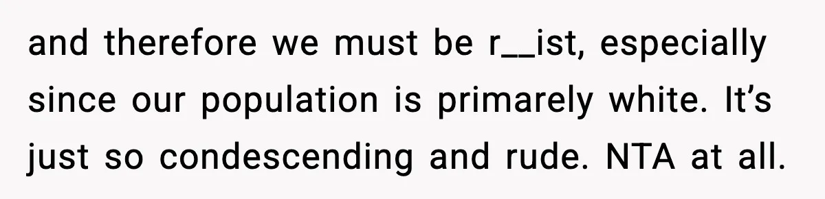 and therefore we must be r__ist, especially since our population is primarely white. It’s just so condescending and rude. NTA at all.