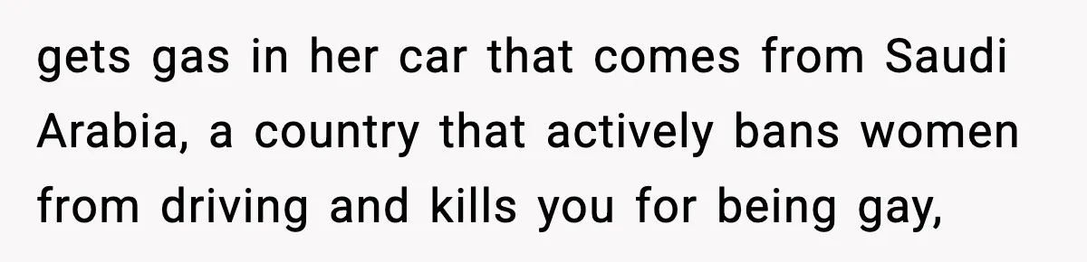 gets gas in her car that comes from Saudi Arabia, a country that actively bans women from driving and kills you for being gay,