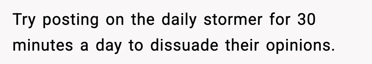 Try posting on the daily stormer for 30 minutes a day to dissuade their opinions.