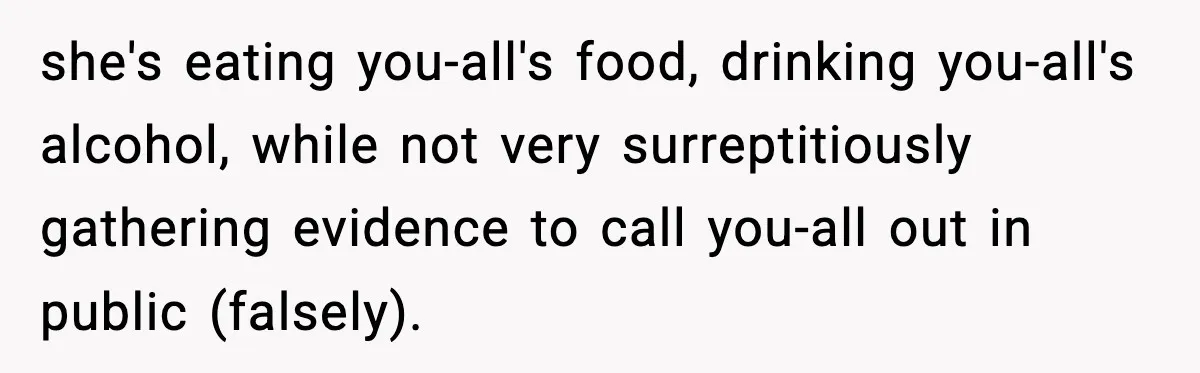 she's eating you-all's food, drinking you-all's alcohol, while not very surreptitiously gathering evidence to call you-all out in public (falsely).