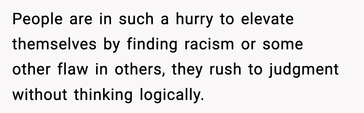 People are in such a hurry to elevate themselves by finding racism or some other flaw in others, they rush to judgment without thinking logically.