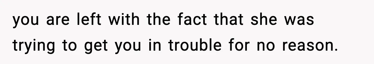 you are left with the fact that she was trying to get you in trouble for no reason.