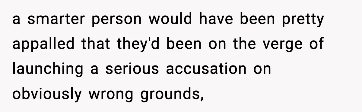 a smarter person would have been pretty appalled that they'd been on the verge of launching a serious accusation on obviously wrong grounds,