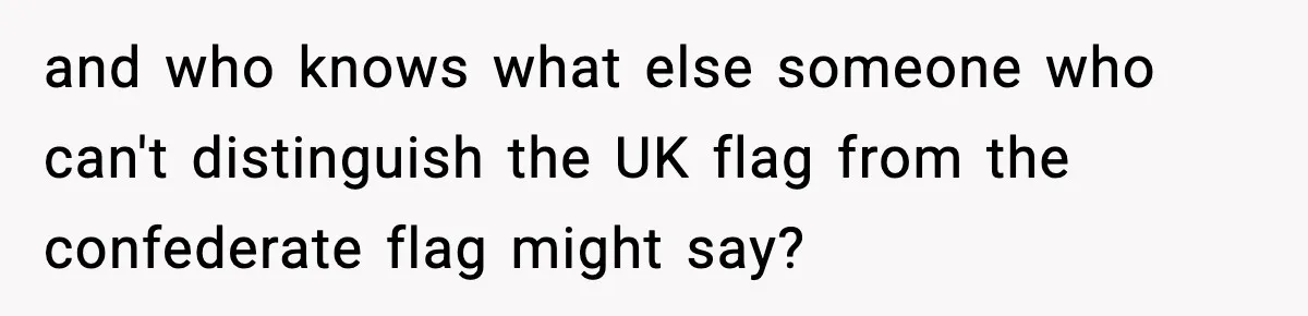 and who knows what else someone who can't distinguish the UK flag from the confederate flag might say?