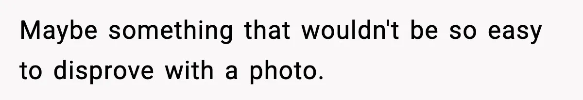 Maybe something that wouldn't be so easy to disprove with a photo.