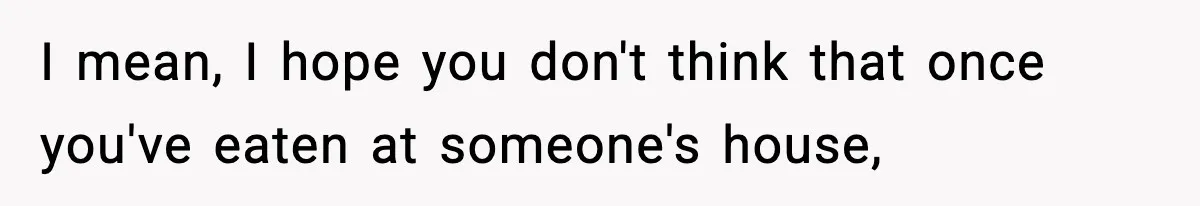 I mean, I hope you don't think that once you've eaten at someone's house,
