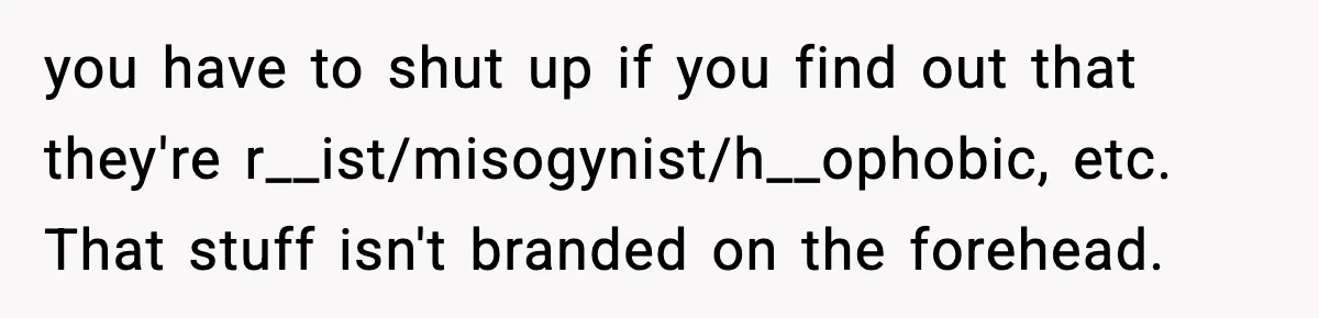 you have to shut up if you find out that they're r__ist/misogynist/h__ophobic, etc. That stuff isn't branded on the forehead.