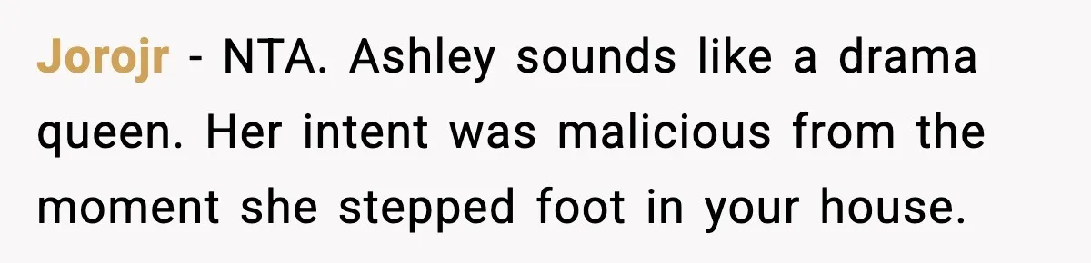 Jorojr − NTA. Ashley sounds like a drama queen. Her intent was malicious from the moment she stepped foot in your house.