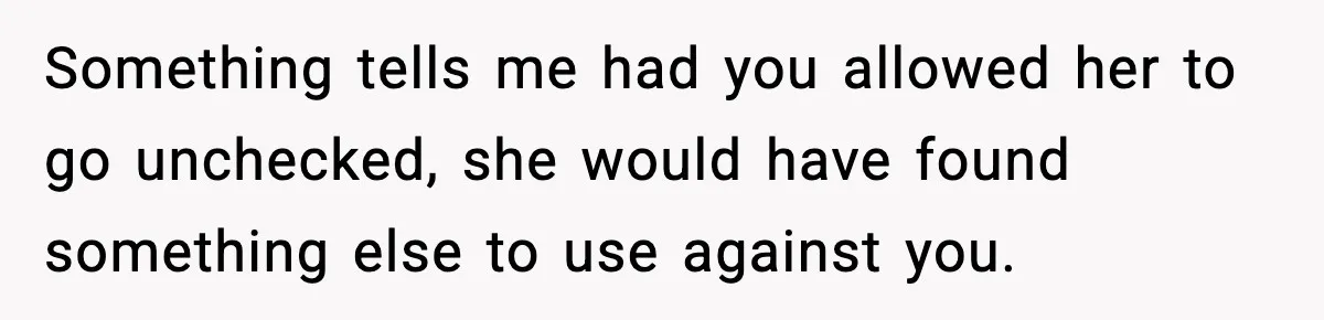 Something tells me had you allowed her to go unchecked, she would have found something else to use against you.