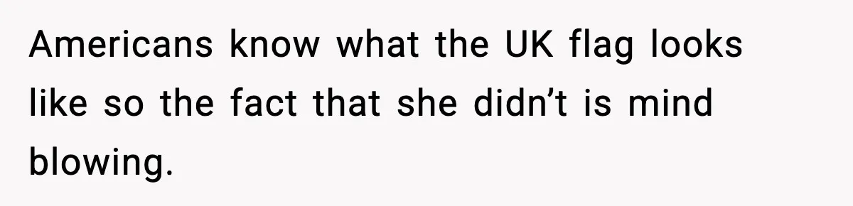 Americans know what the UK flag looks like so the fact that she didn’t is mind blowing.