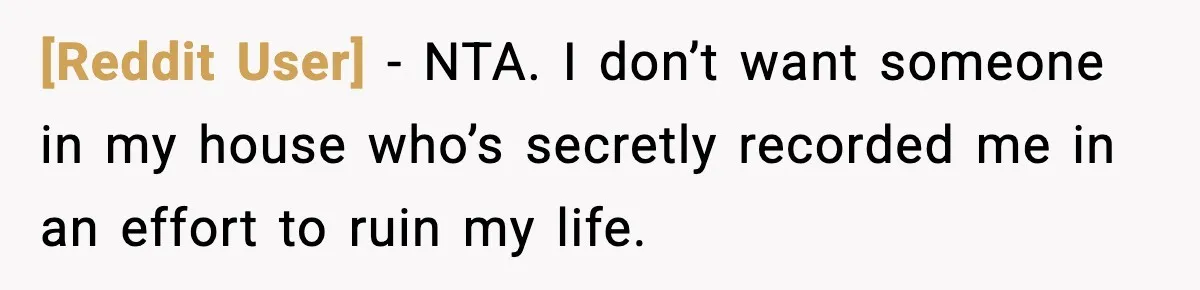 [Reddit User] − NTA. I don’t want someone in my house who’s secretly recorded me in an effort to ruin my life.