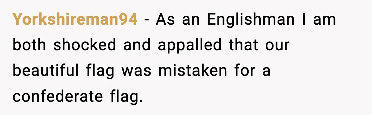 Yorkshireman94 − As an Englishman I am both shocked and appalled that our beautiful flag was mistaken for a confederate flag.