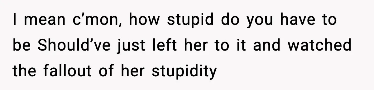 I mean c’mon, how stupid do you have to be Should’ve just left her to it and watched the fallout of her stupidity