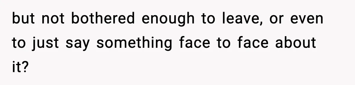 but not bothered enough to leave, or even to just say something face to face about it?