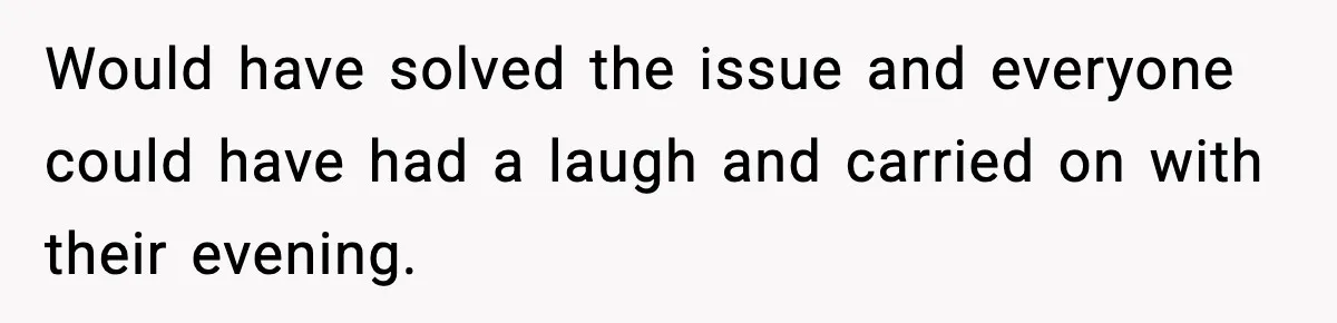 Would have solved the issue and everyone could have had a laugh and carried on with their evening.