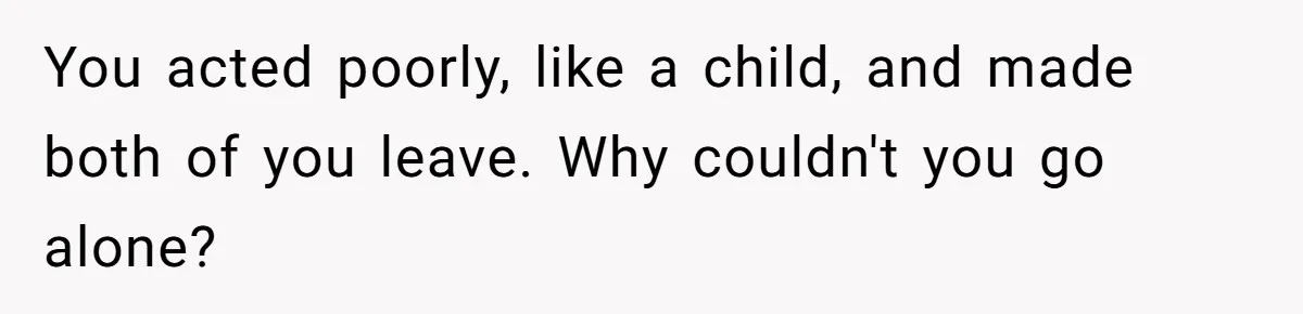 You acted poorly, like a child, and made both of you leave. Why couldn't you go alone?
