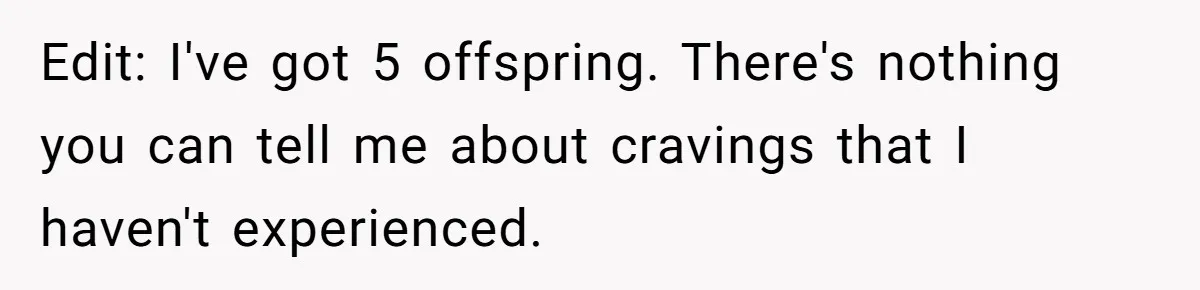 Edit: I've got 5 offspring. There's nothing you can tell me about cravings that I haven't experienced.