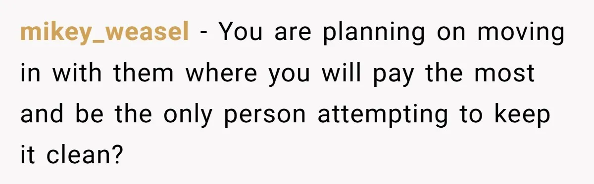 A Roommate Conflict Brewing: Is the Master Bedroom Fair Game for the Couple? mikey_weasel − You are planning on moving in with them where you will pay the most and be the only person attempting to keep it clean?