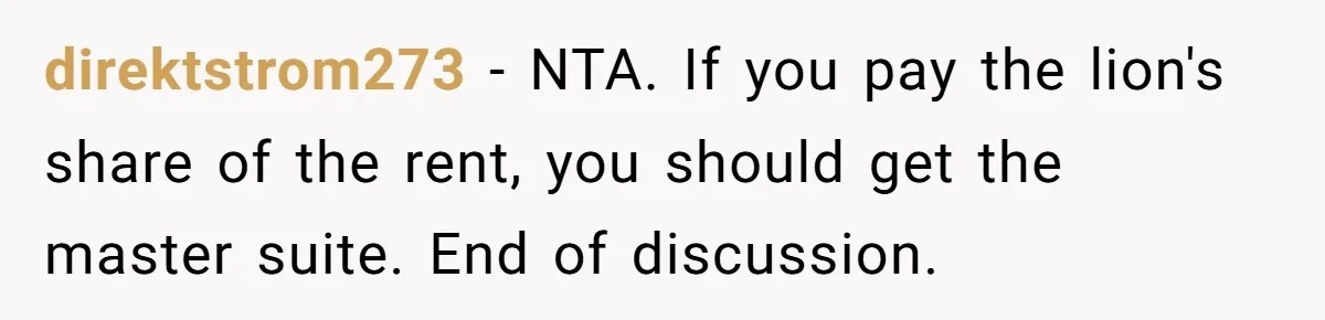 A Roommate Conflict Brewing: Is the Master Bedroom Fair Game for the Couple? direktstrom273 − NTA. If you pay the lion's share of the rent, you should get the master suite. End of discussion.