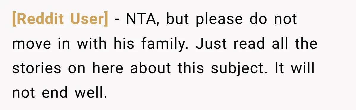 [Reddit User] − NTA, but please do not move in with his family. Just read all the stories on here about this subject. It will not end well.
