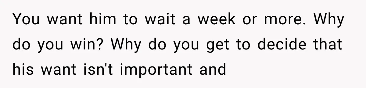You want him to wait a week or more. Why do you win? Why do you get to decide that his want isn't important and