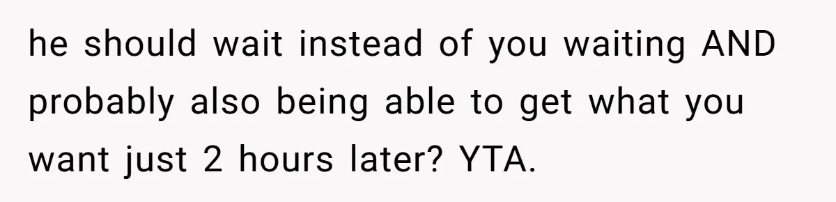 he should wait instead of you waiting AND probably also being able to get what you want just 2 hours later? YTA.