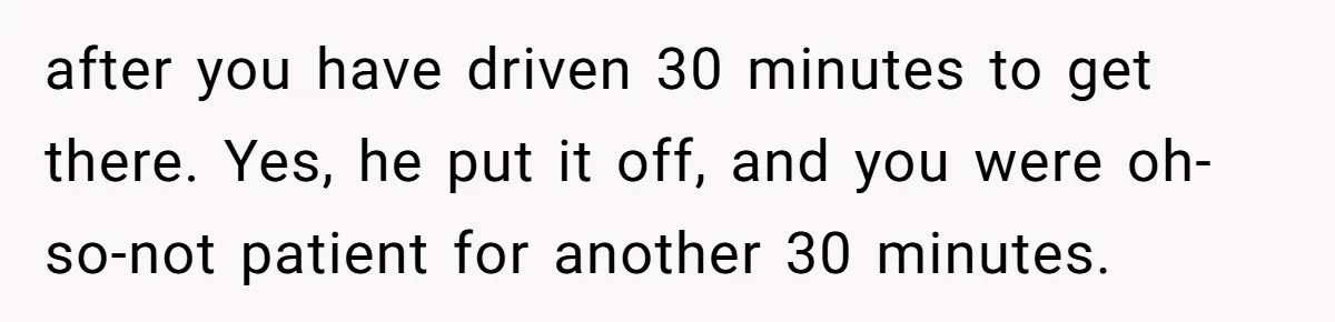 after you have driven 30 minutes to get there. Yes, he put it off, and you were oh-so-not patient for another 30 minutes.