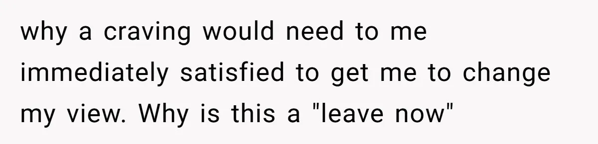 why a craving would need to me immediately satisfied to get me to change my view. Why is this a "leave now"