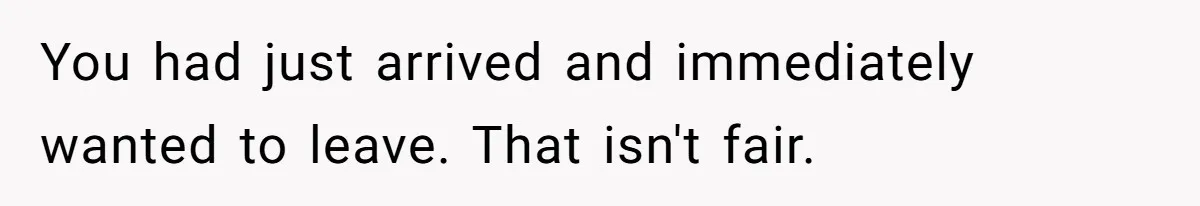 You had just arrived and immediately wanted to leave. That isn't fair.