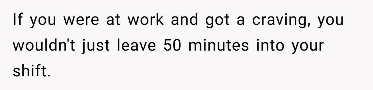 If you were at work and got a craving, you wouldn't just leave 50 minutes into your shift.