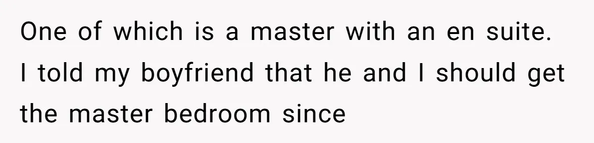 A Roommate Conflict Brewing: Is the Master Bedroom Fair Game for the Couple? One of which is a master with an en suite. I told my boyfriend that he and I should get the master bedroom since