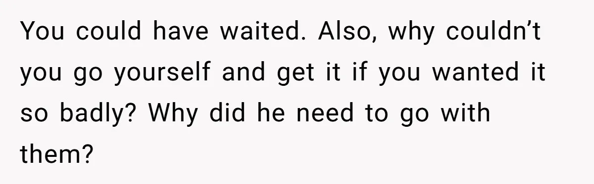 You could have waited. Also, why couldn’t you go yourself and get it if you wanted it so badly? Why did he need to go with them?