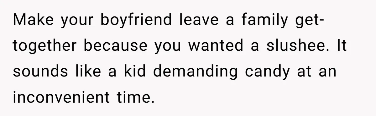 Make your boyfriend leave a family get-together because you wanted a slushee. It sounds like a kid demanding candy at an inconvenient time.