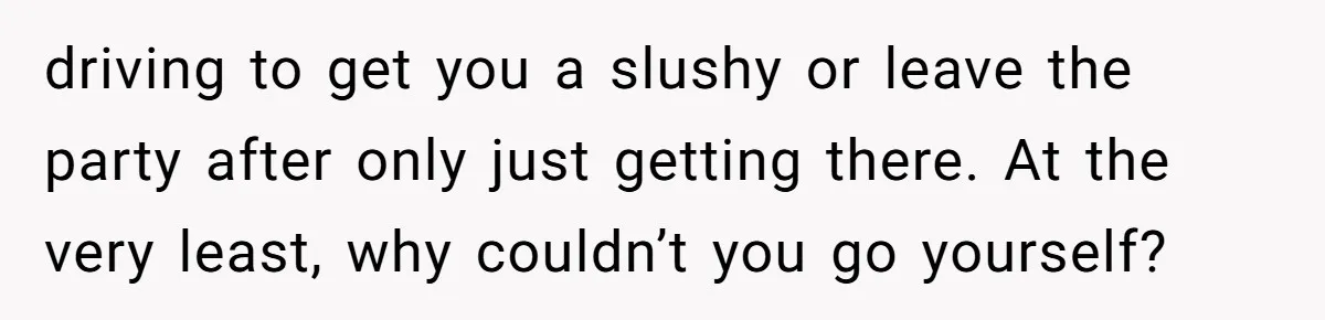 driving to get you a slushy or leave the party after only just getting there. At the very least, why couldn’t you go yourself?