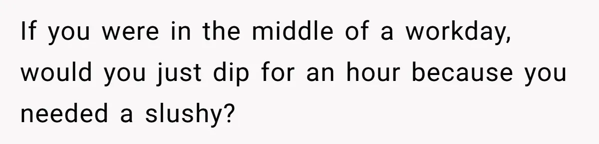 If you were in the middle of a workday, would you just dip for an hour because you needed a slushy?