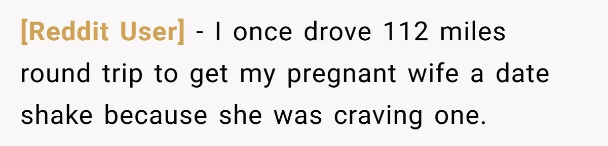 [Reddit User] − I once drove 112 miles round trip to get my pregnant wife a date shake because she was craving one.