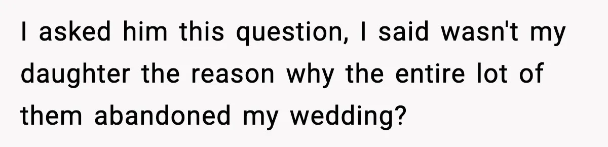 I asked him this question, I said wasn't my daughter the reason why the entire lot of them abandoned my wedding?