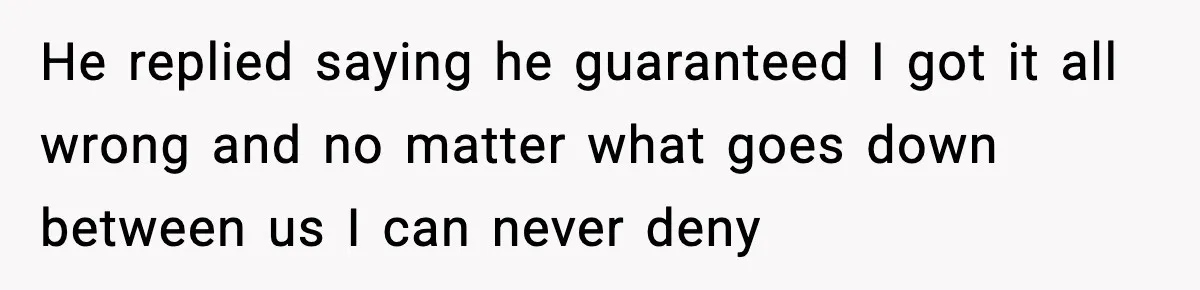He replied saying he guaranteed I got it all wrong and no matter what goes down between us I can never deny